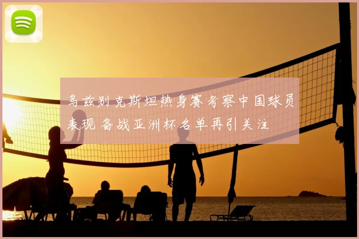 乌兹别克斯坦热身赛考察中国球员表现 备战亚洲杯名单再引关注