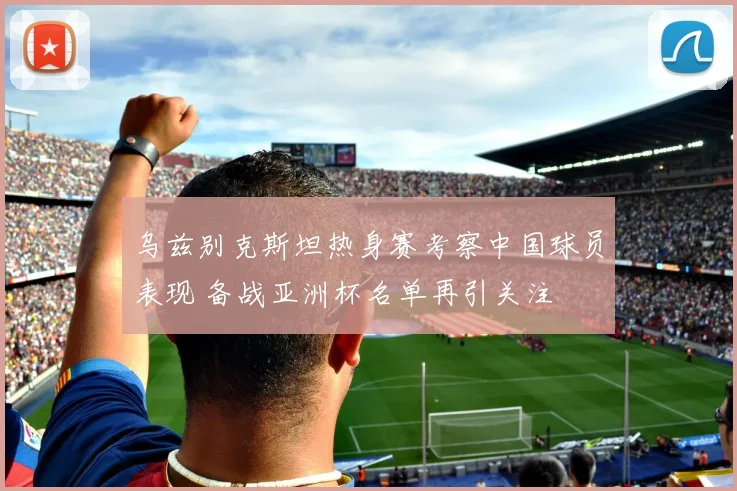 乌兹别克斯坦热身赛考察中国球员表现 备战亚洲杯名单再引关注