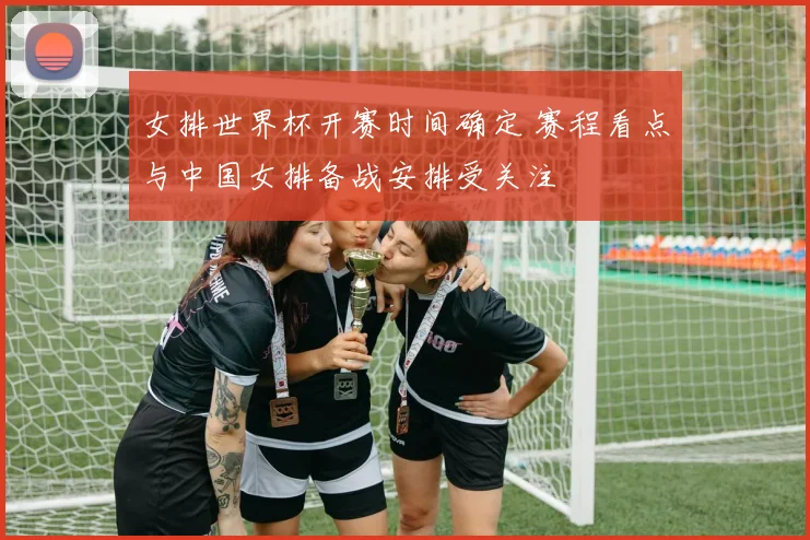 女排世界杯开赛时间确定 赛程看点与中国女排备战安排受关注