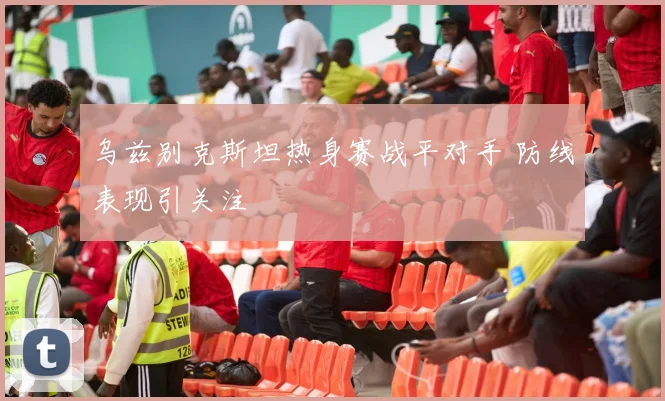 乌兹别克斯坦热身赛战平对手 防线表现引关注