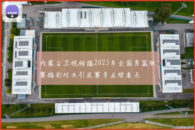 内蒙古卫视转播2023年全国男篮联赛精彩对决引发赛季后续看点