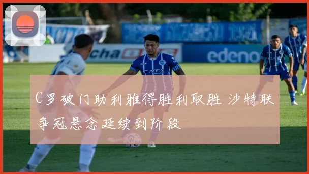C罗破门助利雅得胜利取胜 沙特联争冠悬念延续到阶段