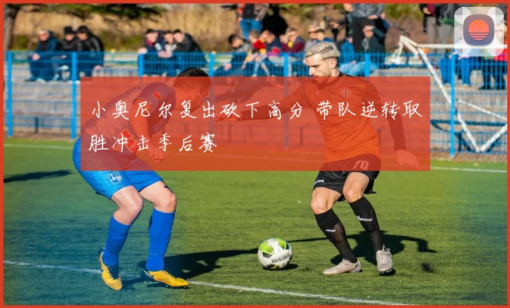 小奥尼尔复出砍下高分 带队逆转取胜冲击季后赛