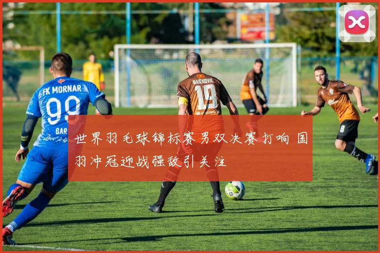 世界羽毛球锦标赛男双决赛打响 国羽冲冠迎战强敌引关注