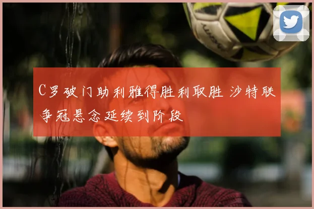 C罗破门助利雅得胜利取胜 沙特联争冠悬念延续到阶段